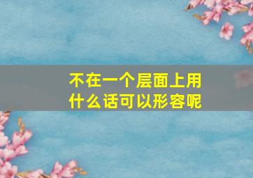 不在一个层面上用什么话可以形容呢