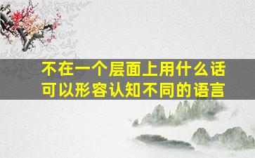 不在一个层面上用什么话可以形容认知不同的语言