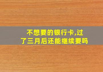 不想要的银行卡,过了三月后还能继续要吗