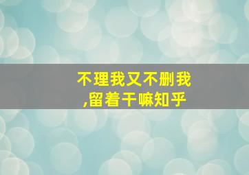 不理我又不删我,留着干嘛知乎