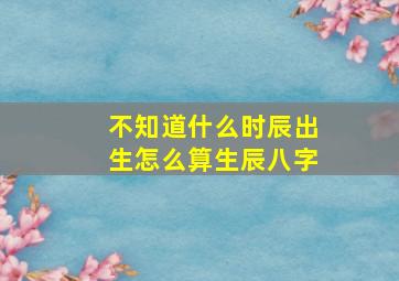 不知道什么时辰出生怎么算生辰八字