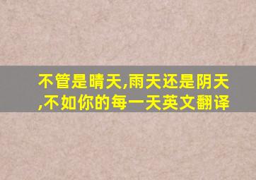 不管是晴天,雨天还是阴天,不如你的每一天英文翻译