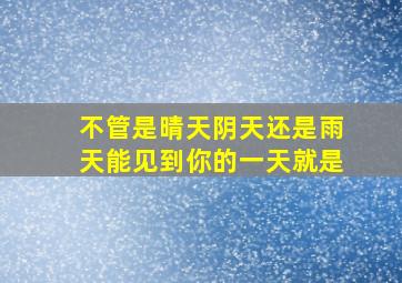 不管是晴天阴天还是雨天能见到你的一天就是