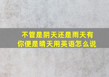 不管是阴天还是雨天有你便是晴天用英语怎么说