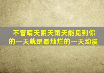 不管晴天阴天雨天能见到你的一天就是最灿烂的一天动漫