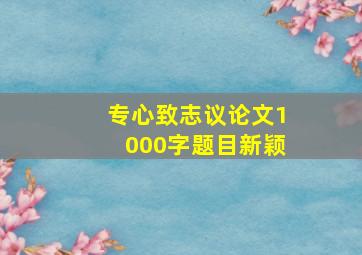 专心致志议论文1000字题目新颖