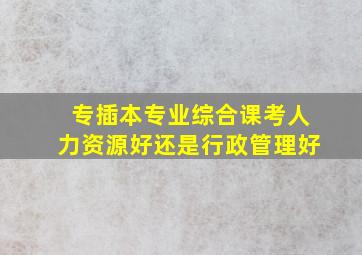 专插本专业综合课考人力资源好还是行政管理好