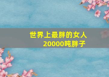 世界上最胖的女人20000吨胖子