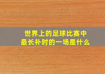 世界上的足球比赛中最长补时的一场是什么