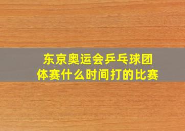 东京奥运会乒乓球团体赛什么时间打的比赛