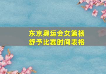 东京奥运会女篮杨舒予比赛时间表格