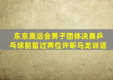 东京奥运会男子团体决赛乒乓球前留过两位许昕马龙训话