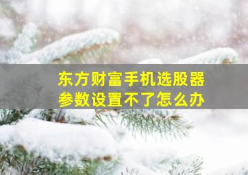 东方财富手机选股器参数设置不了怎么办