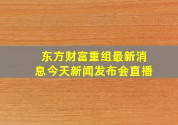 东方财富重组最新消息今天新闻发布会直播