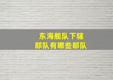 东海舰队下辖部队有哪些部队