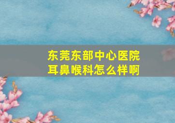 东莞东部中心医院耳鼻喉科怎么样啊