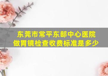 东莞市常平东部中心医院做胃镜检查收费标准是多少