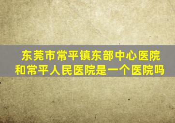 东莞市常平镇东部中心医院和常平人民医院是一个医院吗