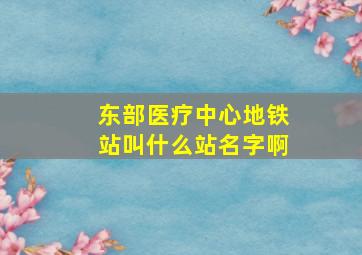 东部医疗中心地铁站叫什么站名字啊