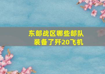 东部战区哪些部队装备了歼20飞机