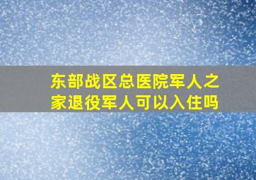 东部战区总医院军人之家退役军人可以入住吗