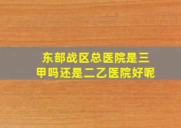 东部战区总医院是三甲吗还是二乙医院好呢