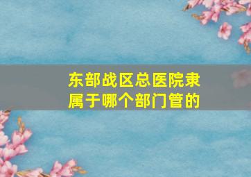 东部战区总医院隶属于哪个部门管的