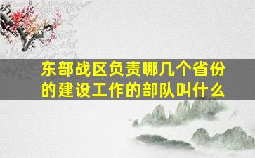 东部战区负责哪几个省份的建设工作的部队叫什么