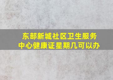 东部新城社区卫生服务中心健康证星期几可以办