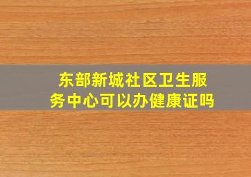 东部新城社区卫生服务中心可以办健康证吗