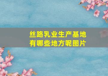 丝路乳业生产基地有哪些地方呢图片