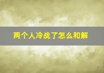 两个人冷战了怎么和解