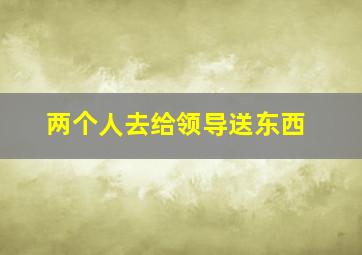 两个人去给领导送东西