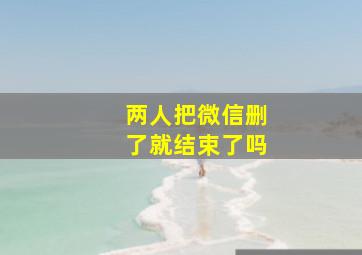 两人把微信删了就结束了吗