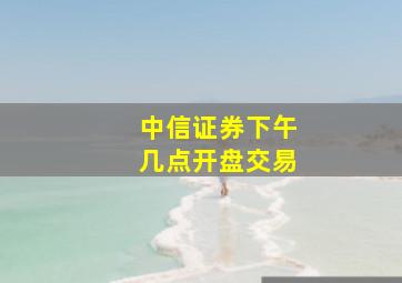 中信证券下午几点开盘交易