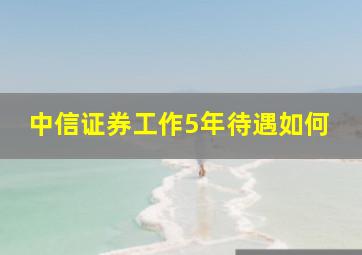 中信证券工作5年待遇如何