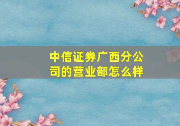 中信证券广西分公司的营业部怎么样