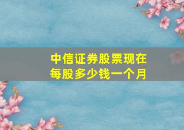 中信证券股票现在每股多少钱一个月