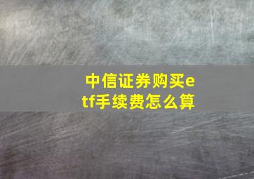 中信证券购买etf手续费怎么算