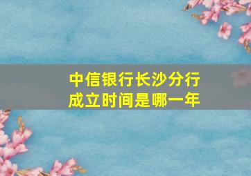 中信银行长沙分行成立时间是哪一年