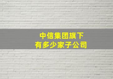 中信集团旗下有多少家子公司