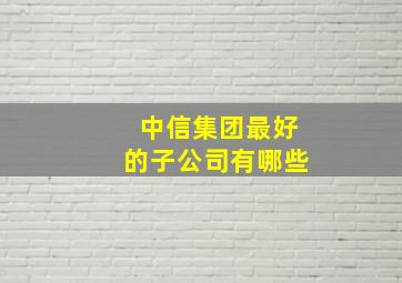 中信集团最好的子公司有哪些