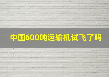 中国600吨运输机试飞了吗