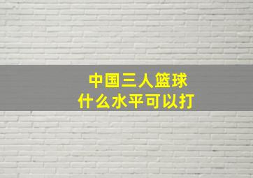 中国三人篮球什么水平可以打