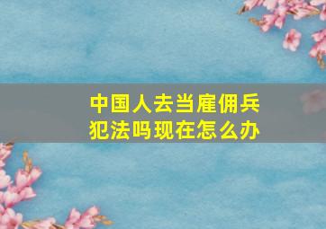 中国人去当雇佣兵犯法吗现在怎么办