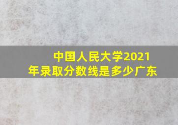 中国人民大学2021年录取分数线是多少广东