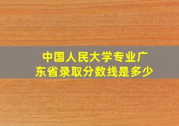 中国人民大学专业广东省录取分数线是多少