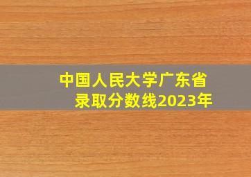 中国人民大学广东省录取分数线2023年