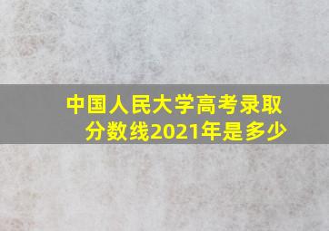 中国人民大学高考录取分数线2021年是多少