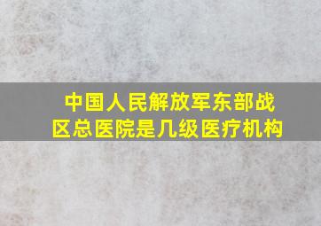 中国人民解放军东部战区总医院是几级医疗机构